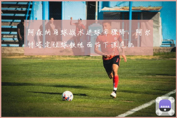 阿森纳角球战术进球率骤降,阿尔特塔定位球教练面临下课危机