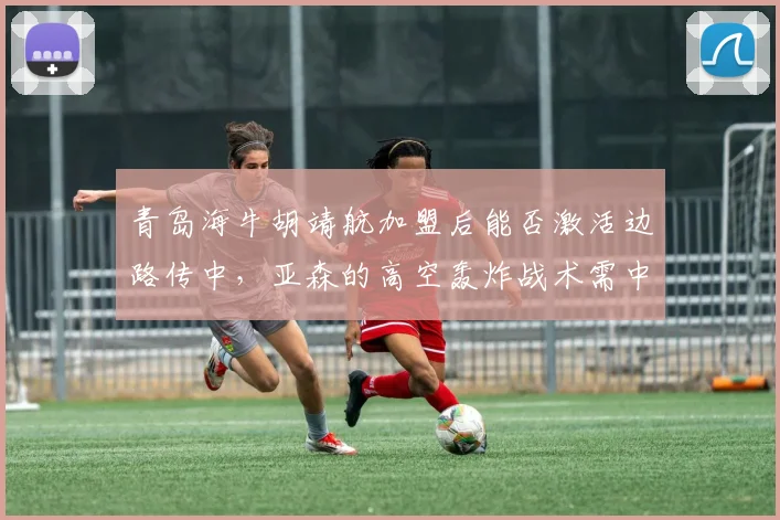 青岛海牛胡靖航加盟后能否激活边路传中，亚森的高空轰炸战术需中锋支点支撑
