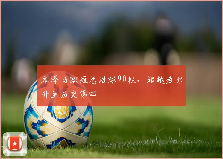 本泽马欧冠总进球90粒，超越劳尔升至历史第四