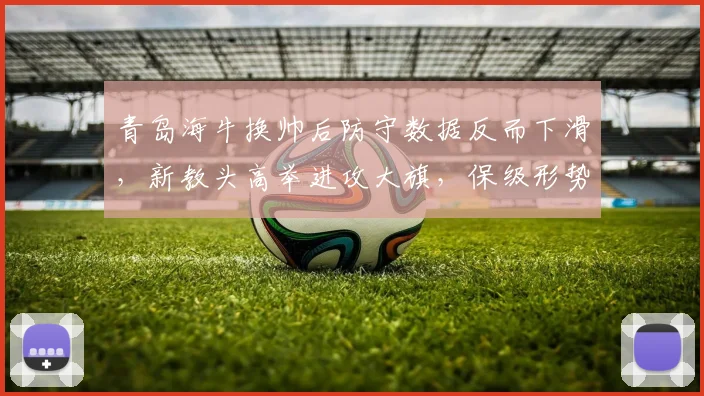 青岛海牛换帅后防守数据反而下滑,新教头高举进攻大旗,保级形势雪上加霜